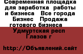 Современная площадка для заработка, работы и бизнеса - Все города Бизнес » Продажа готового бизнеса   . Удмуртская респ.,Глазов г.